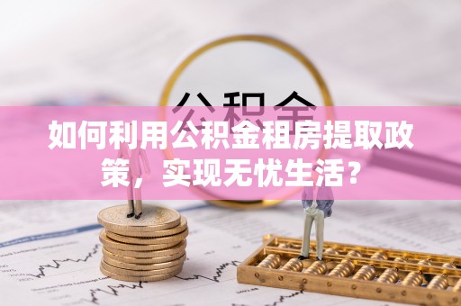 哈巴河如何利用公积金租房提取政策，实现无忧生活？
