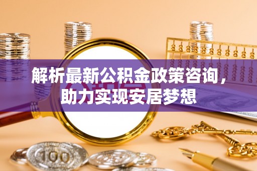 哈巴河解析最新公积金政策咨询，助力实现安居梦想