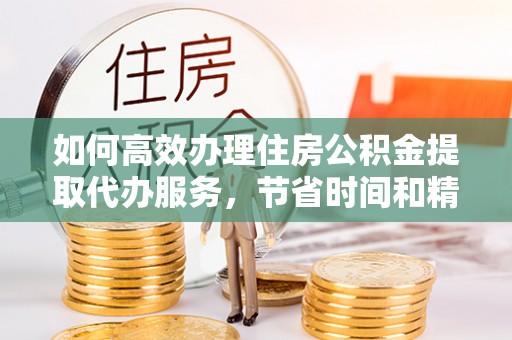 哈巴河如何高效办理住房公积金提取代办服务，节省时间和精力