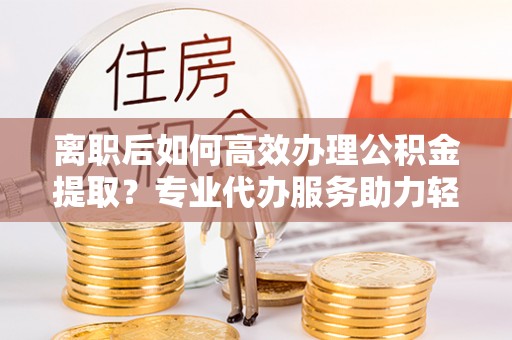 哈巴河离职后如何高效办理公积金提取？专业代办服务助力轻松解决