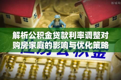 哈巴河解析公积金贷款利率调整对购房家庭的影响与优化策略