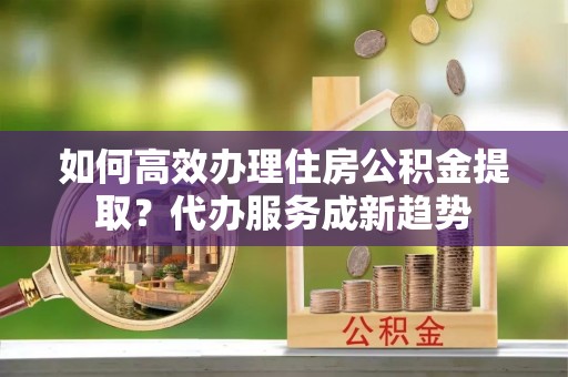 哈巴河如何高效办理住房公积金提取？代办服务成新趋势
