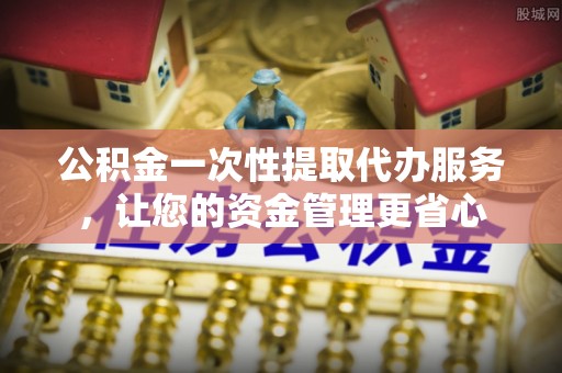 哈巴河公积金一次性提取代办服务，让您的资金管理更省心