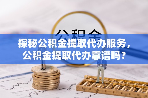 哈巴河探秘公积金提取代办服务，公积金提取代办靠谱吗？