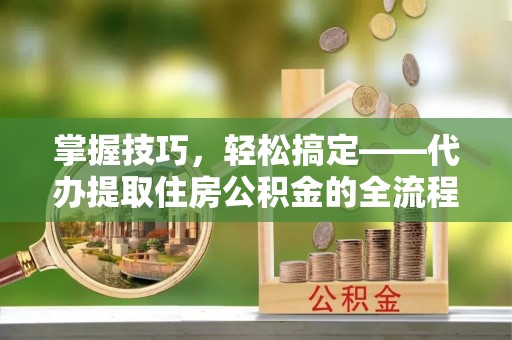 哈巴河掌握技巧，轻松搞定——代办提取住房公积金的全流程解析
