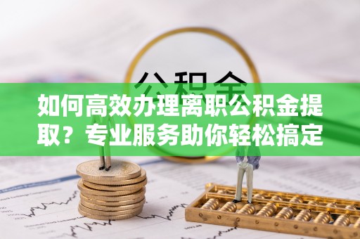 哈巴河如何高效办理离职公积金提取？专业服务助你轻松搞定