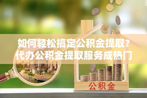 哈巴河如何轻松搞定公积金提取？代办公积金提取服务成热门选择