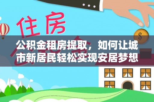 哈巴河公积金租房提取，如何让城市新居民轻松实现安居梦想