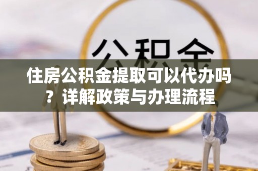 哈巴河住房公积金提取可以代办吗？详解政策与办理流程