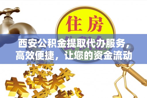 哈巴河西安公积金提取代办服务，高效便捷，让您的资金流动更灵活
