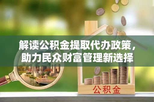 哈巴河解读公积金提取代办政策，助力民众财富管理新选择
