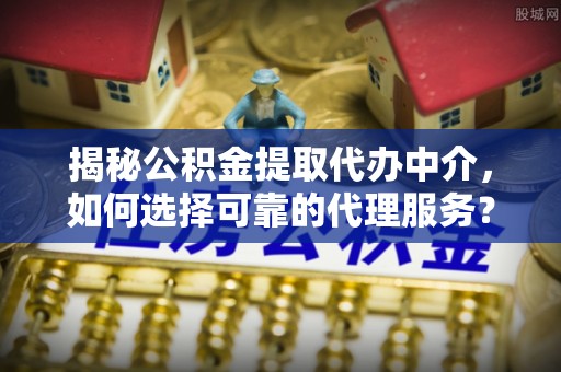 哈巴河揭秘公积金提取代办中介，如何选择可靠的代理服务？