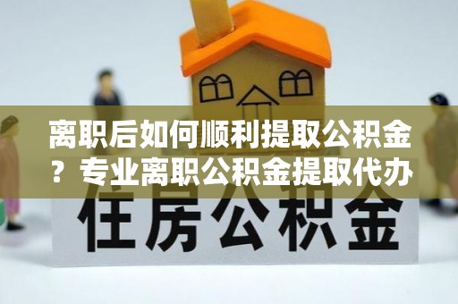 哈巴河离职后如何顺利提取公积金？专业离职公积金提取代办服务指南