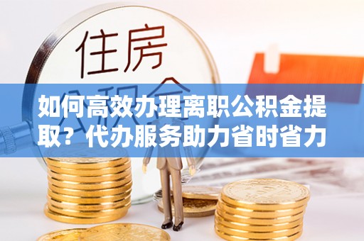 哈巴河如何高效办理离职公积金提取？代办服务助力省时省力