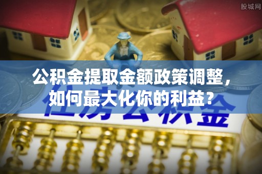 哈巴河公积金提取金额政策调整，如何最大化你的利益？