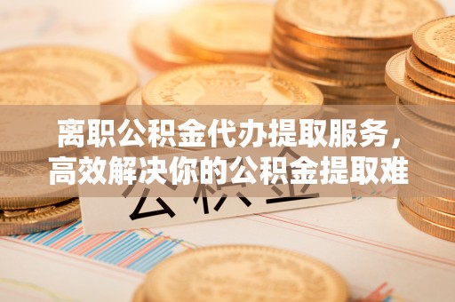 哈巴河离职公积金代办提取服务，高效解决你的公积金提取难题