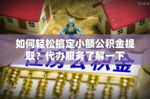 哈巴河如何轻松搞定小额公积金提取？代办服务了解一下