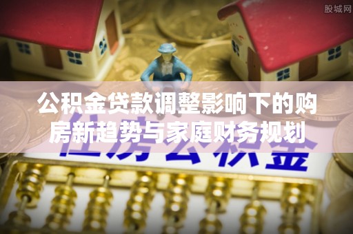 哈巴河公积金贷款调整影响下的购房新趋势与家庭财务规划
