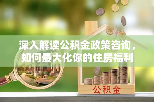 哈巴河深入解读公积金政策咨询，如何最大化你的住房福利