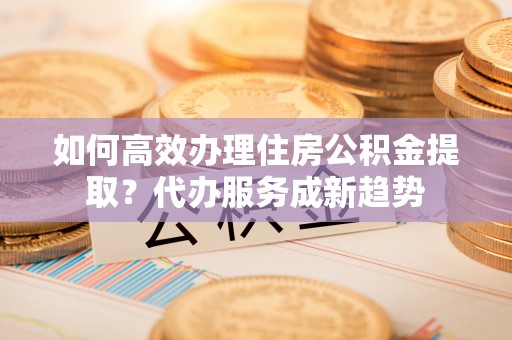 哈巴河如何高效办理住房公积金提取？代办服务成新趋势