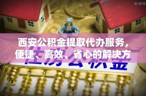 哈巴河西安公积金提取代办服务，便捷、高效、省心的解决方案