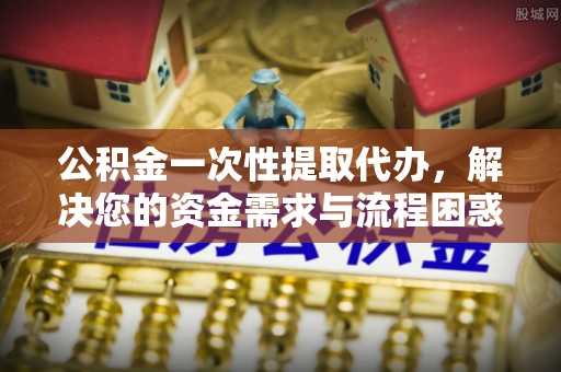 哈巴河公积金一次性提取代办，解决您的资金需求与流程困惑