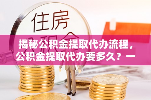 哈巴河揭秘公积金提取代办流程，公积金提取代办要多久？一文读懂
