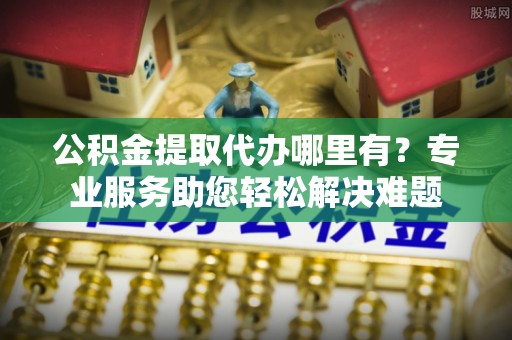 哈巴河公积金提取代办哪里有？专业服务助您轻松解决难题