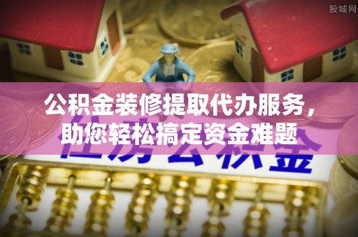 哈巴河公积金装修提取代办服务，助您轻松搞定资金难题