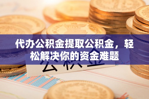 哈巴河代办公积金提取公积金，轻松解决你的资金难题