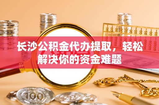 哈巴河长沙公积金代办提取，轻松解决你的资金难题