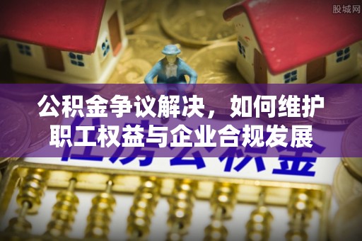 哈巴河公积金争议解决，如何维护职工权益与企业合规发展