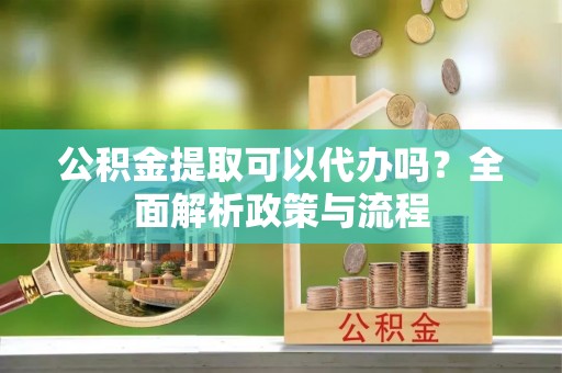 哈巴河公积金提取可以代办吗？全面解析政策与流程