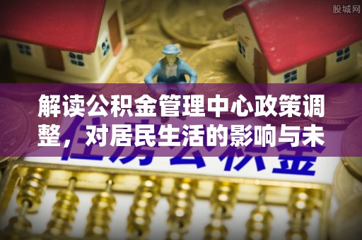 哈巴河解读公积金管理中心政策调整，对居民生活的影响与未来展望