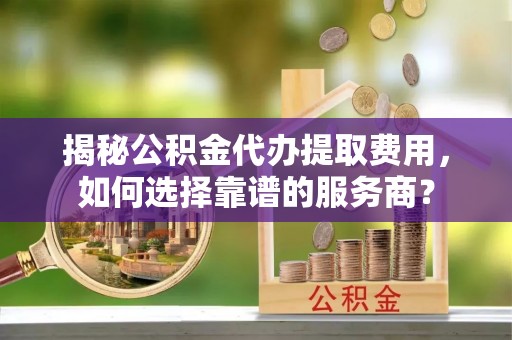 哈巴河揭秘公积金代办提取费用，如何选择靠谱的服务商？