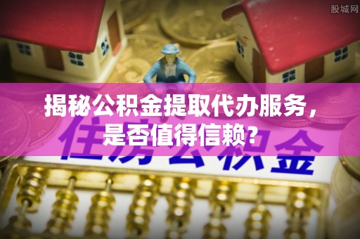 哈巴河揭秘公积金提取代办服务，是否值得信赖？