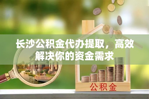 哈巴河长沙公积金代办提取，高效解决你的资金需求