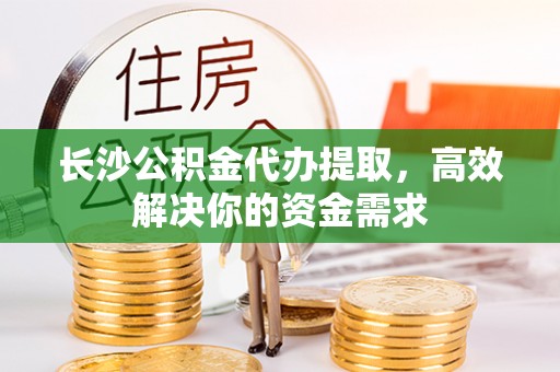 哈巴河长沙公积金代办提取，高效解决你的资金需求
