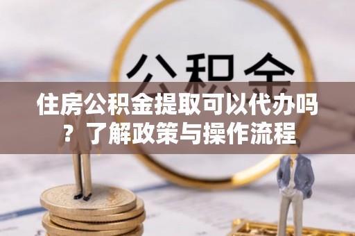 哈巴河住房公积金提取可以代办吗？了解政策与操作流程