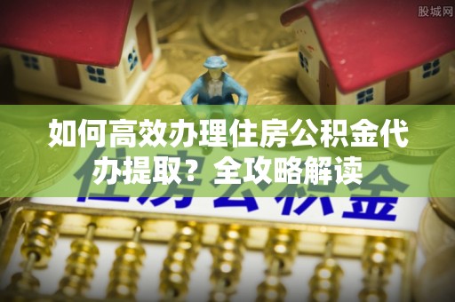 哈巴河如何高效办理住房公积金代办提取？全攻略解读
