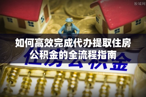 哈巴河如何高效完成代办提取住房公积金的全流程指南