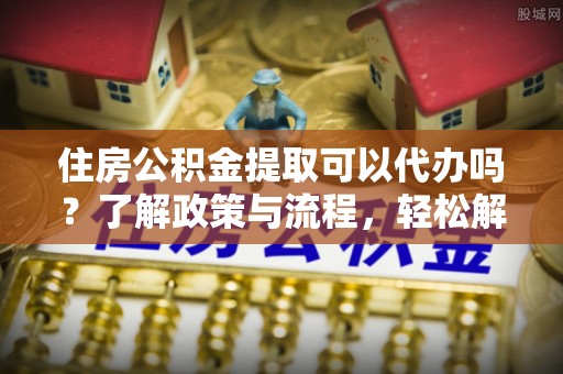 哈巴河住房公积金提取可以代办吗？了解政策与流程，轻松解决疑惑