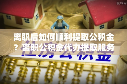 哈巴河离职后如何顺利提取公积金？离职公积金代办提取服务助力无忧办理