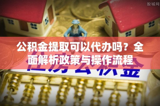 哈巴河公积金提取可以代办吗？全面解析政策与操作流程