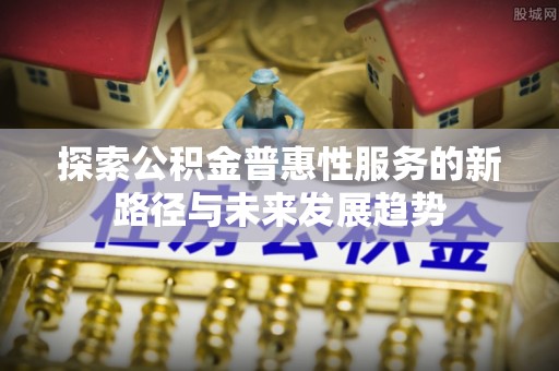 哈巴河探索公积金普惠性服务的新路径与未来发展趋势