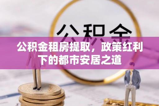 哈巴河公积金租房提取，政策红利下的都市安居之道