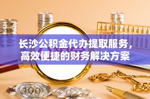 哈巴河长沙公积金代办提取服务，高效便捷的财务解决方案
