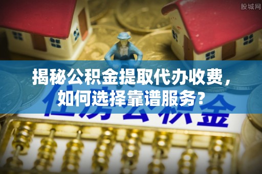 哈巴河揭秘公积金提取代办收费，如何选择靠谱服务？