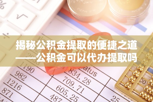 哈巴河揭秘公积金提取的便捷之道——公积金可以代办提取吗？