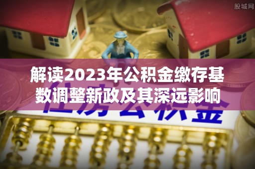 哈巴河解读2023年公积金缴存基数调整新政及其深远影响
